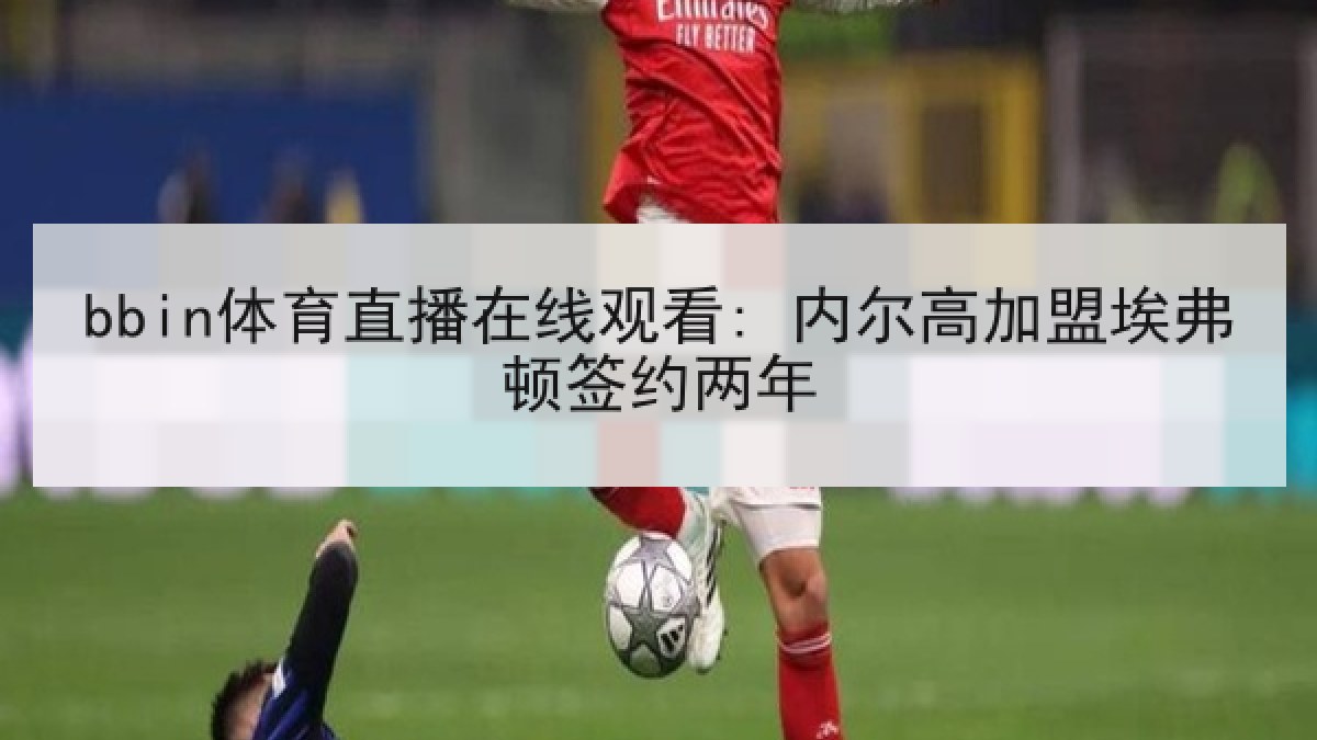bbin体育直播在线观看: 内尔高加盟埃弗顿签约两年 bbin体育直播在线观看: 内尔高加盟埃弗顿签约两年